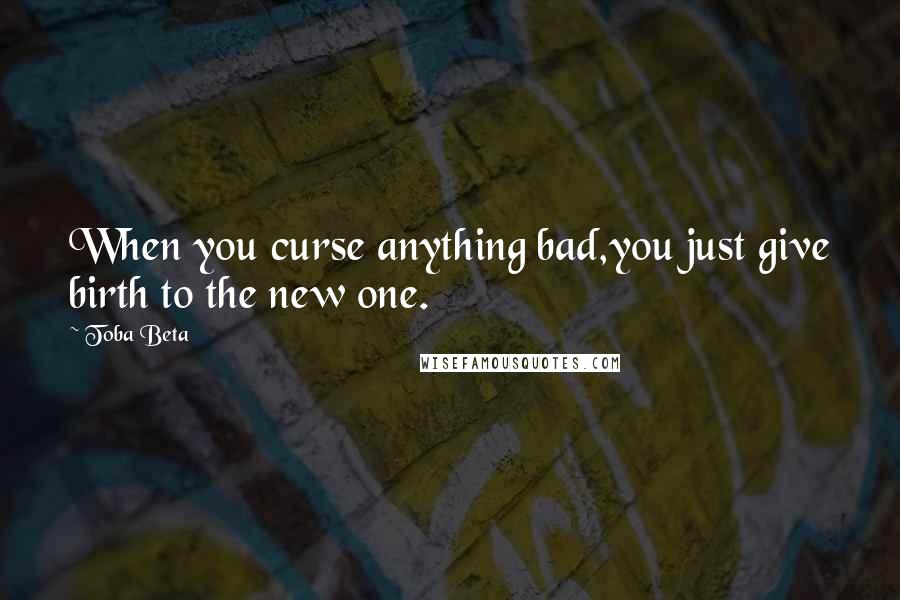 Toba Beta Quotes: When you curse anything bad,you just give birth to the new one.