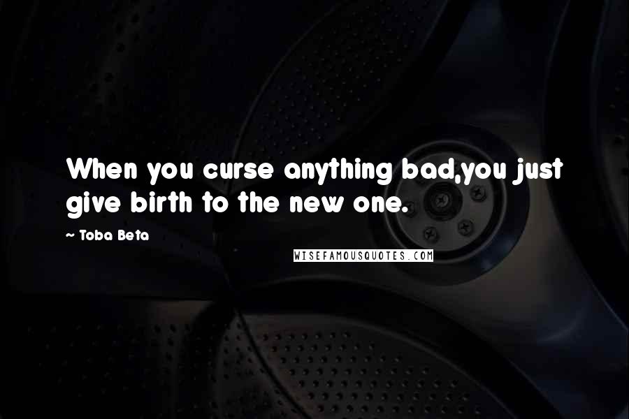 Toba Beta Quotes: When you curse anything bad,you just give birth to the new one.