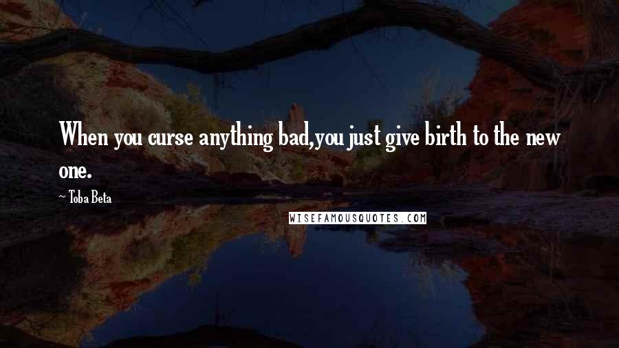 Toba Beta Quotes: When you curse anything bad,you just give birth to the new one.