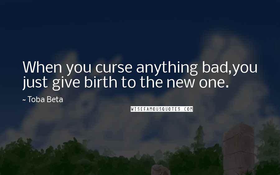 Toba Beta Quotes: When you curse anything bad,you just give birth to the new one.