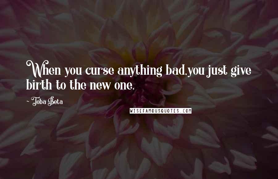 Toba Beta Quotes: When you curse anything bad,you just give birth to the new one.