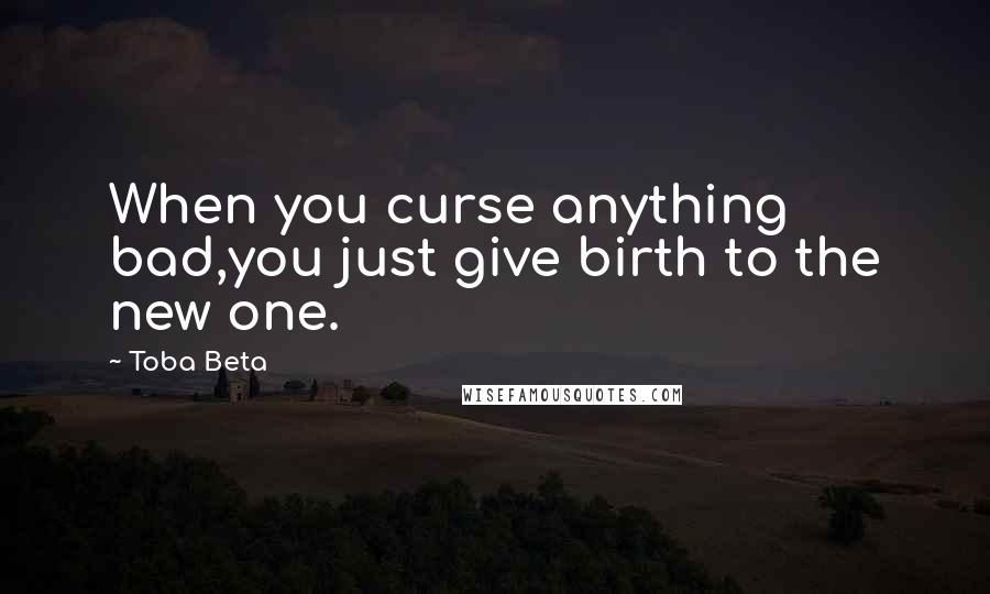 Toba Beta Quotes: When you curse anything bad,you just give birth to the new one.