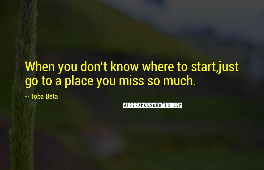 Toba Beta Quotes: When you don't know where to start,just go to a place you miss so much.