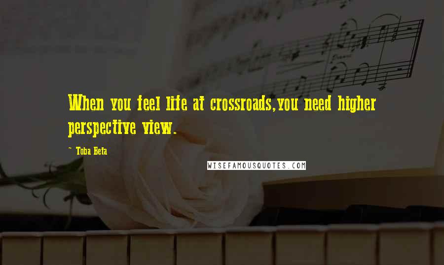 Toba Beta Quotes: When you feel life at crossroads,you need higher perspective view.