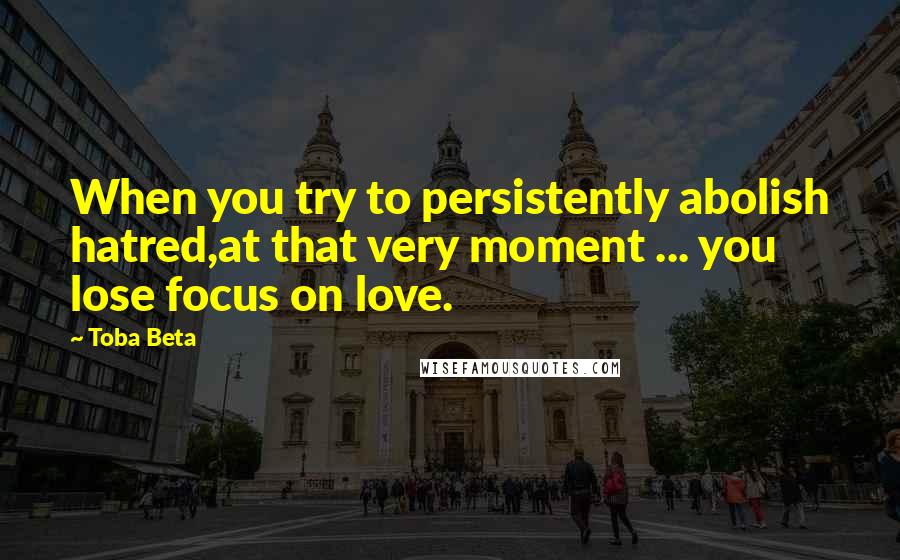 Toba Beta Quotes: When you try to persistently abolish hatred,at that very moment ... you lose focus on love.