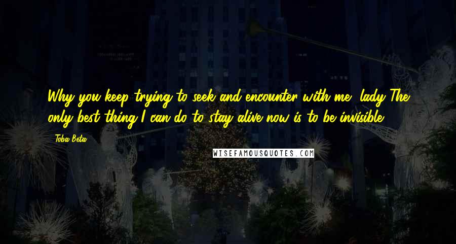 Toba Beta Quotes: Why you keep trying to seek and encounter with me, lady?The only best thing I can do to stay alive now is to be invisible.