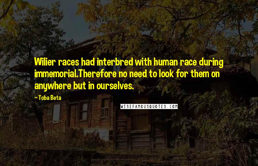 Toba Beta Quotes: Wilier races had interbred with human race during immemorial.Therefore no need to look for them on anywhere but in ourselves.