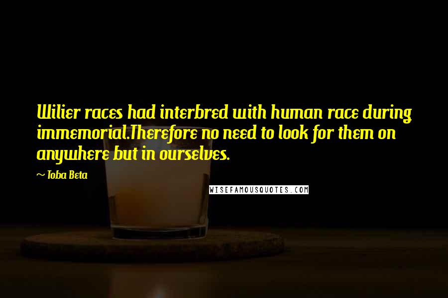 Toba Beta Quotes: Wilier races had interbred with human race during immemorial.Therefore no need to look for them on anywhere but in ourselves.