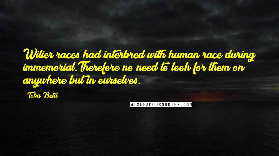 Toba Beta Quotes: Wilier races had interbred with human race during immemorial.Therefore no need to look for them on anywhere but in ourselves.