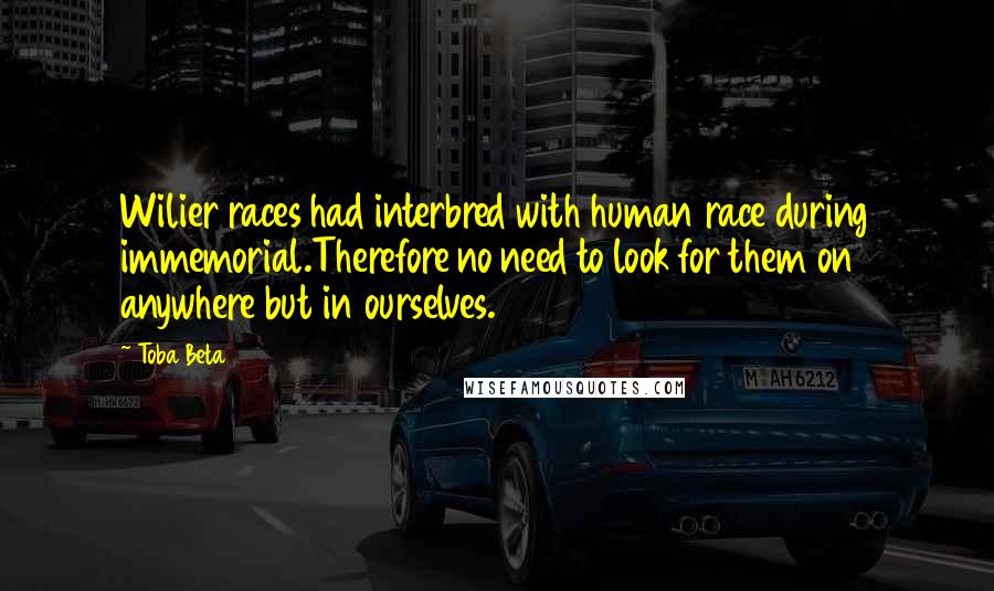 Toba Beta Quotes: Wilier races had interbred with human race during immemorial.Therefore no need to look for them on anywhere but in ourselves.