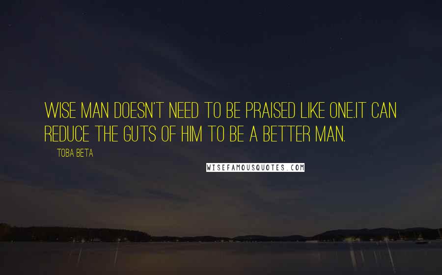 Toba Beta Quotes: Wise man doesn't need to be praised like one.It can reduce the guts of him to be a better man.
