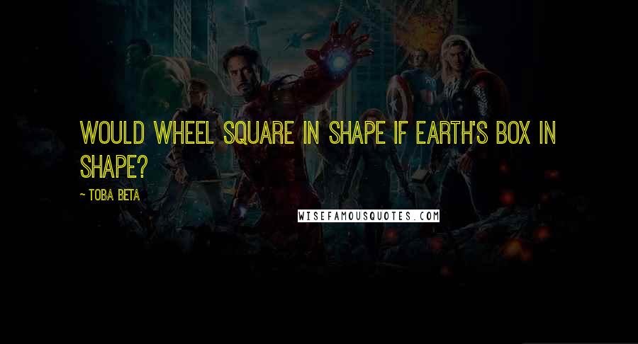 Toba Beta Quotes: Would wheel square in shape if earth's box in shape?