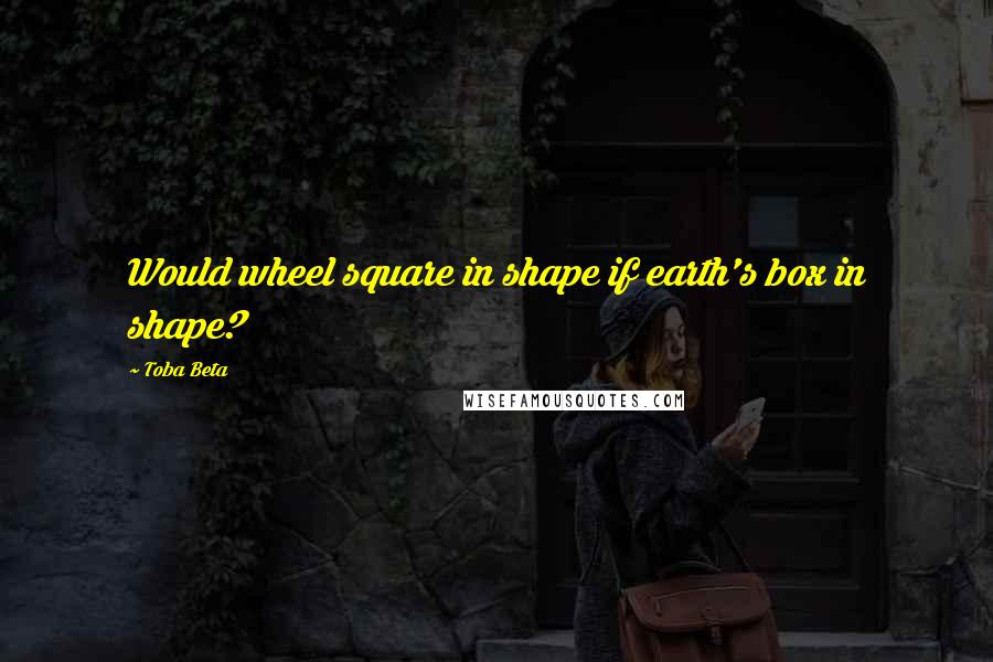 Toba Beta Quotes: Would wheel square in shape if earth's box in shape?