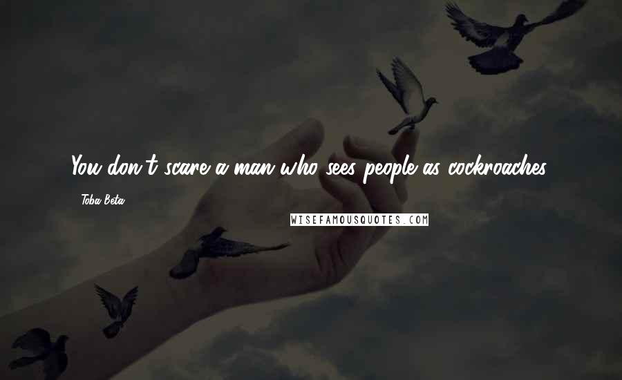 Toba Beta Quotes: You don't scare a man who sees people as cockroaches.