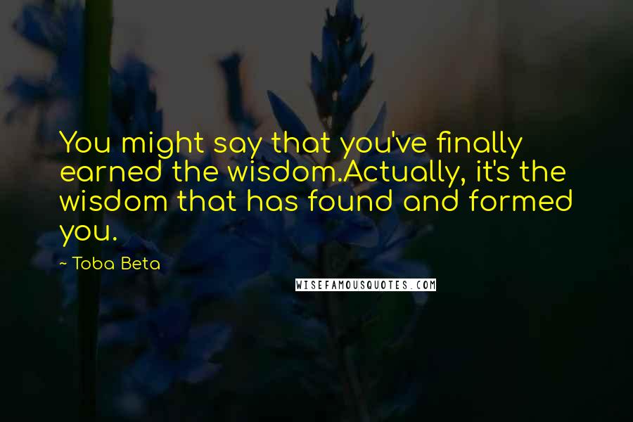 Toba Beta Quotes: You might say that you've finally earned the wisdom.Actually, it's the wisdom that has found and formed you.