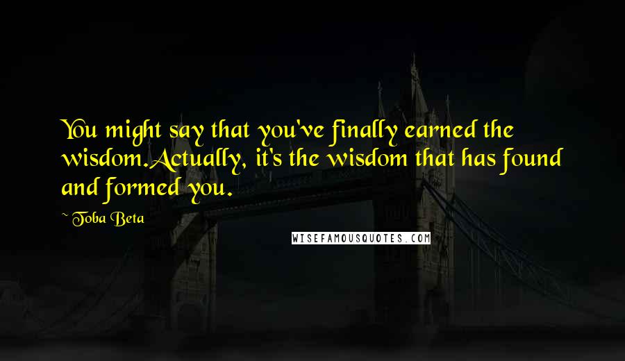 Toba Beta Quotes: You might say that you've finally earned the wisdom.Actually, it's the wisdom that has found and formed you.