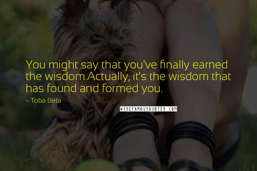 Toba Beta Quotes: You might say that you've finally earned the wisdom.Actually, it's the wisdom that has found and formed you.
