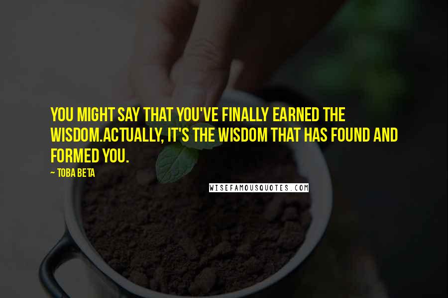 Toba Beta Quotes: You might say that you've finally earned the wisdom.Actually, it's the wisdom that has found and formed you.