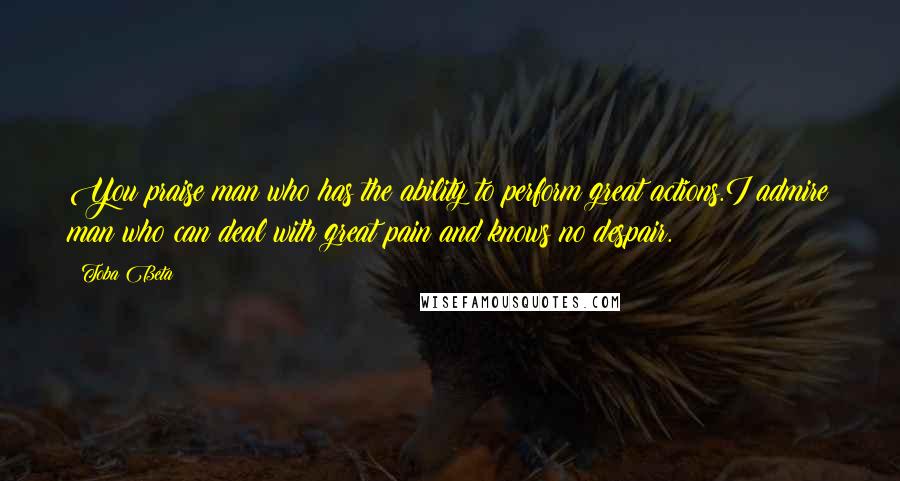 Toba Beta Quotes: You praise man who has the ability to perform great actions.I admire man who can deal with great pain and knows no despair.