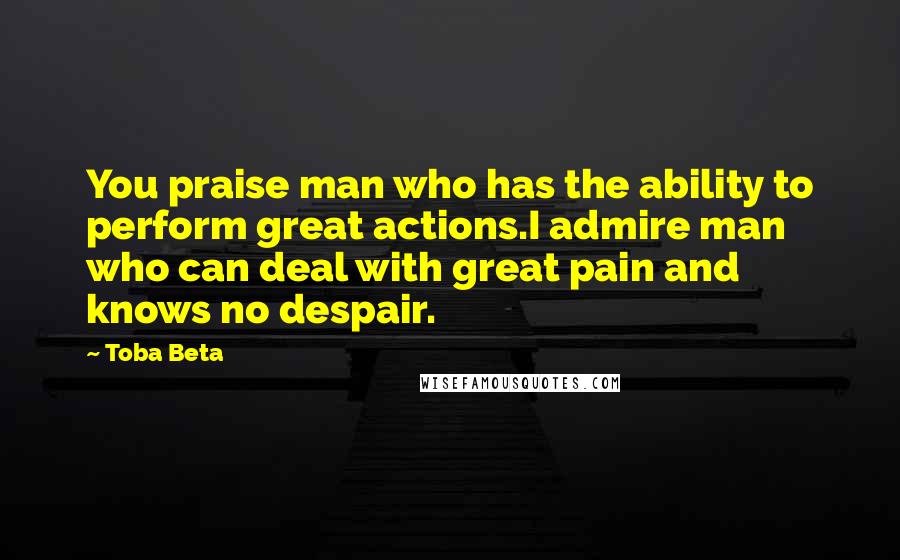 Toba Beta Quotes: You praise man who has the ability to perform great actions.I admire man who can deal with great pain and knows no despair.