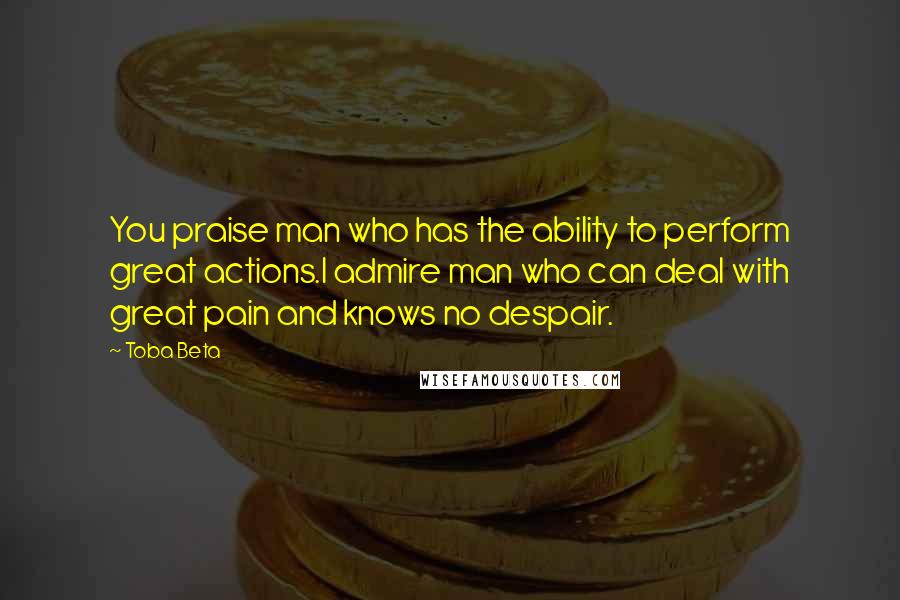 Toba Beta Quotes: You praise man who has the ability to perform great actions.I admire man who can deal with great pain and knows no despair.