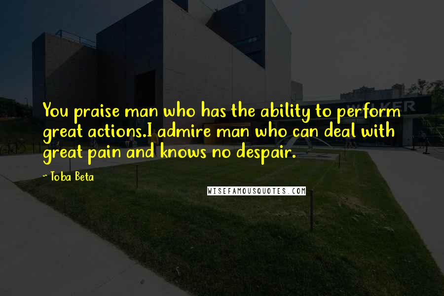 Toba Beta Quotes: You praise man who has the ability to perform great actions.I admire man who can deal with great pain and knows no despair.