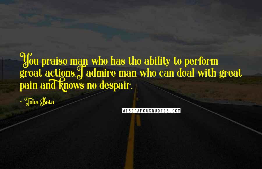 Toba Beta Quotes: You praise man who has the ability to perform great actions.I admire man who can deal with great pain and knows no despair.