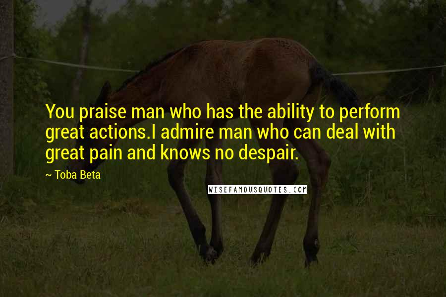 Toba Beta Quotes: You praise man who has the ability to perform great actions.I admire man who can deal with great pain and knows no despair.