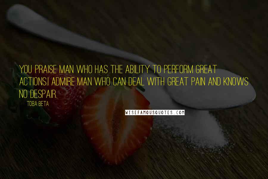 Toba Beta Quotes: You praise man who has the ability to perform great actions.I admire man who can deal with great pain and knows no despair.