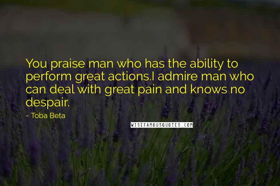 Toba Beta Quotes: You praise man who has the ability to perform great actions.I admire man who can deal with great pain and knows no despair.