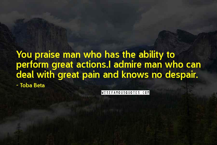 Toba Beta Quotes: You praise man who has the ability to perform great actions.I admire man who can deal with great pain and knows no despair.