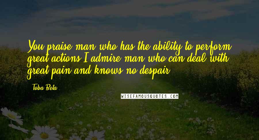 Toba Beta Quotes: You praise man who has the ability to perform great actions.I admire man who can deal with great pain and knows no despair.