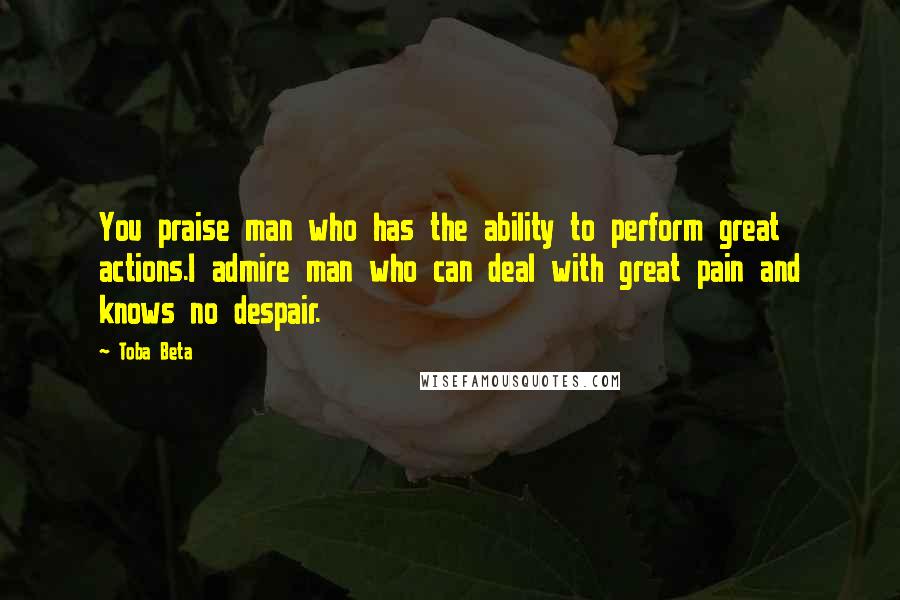 Toba Beta Quotes: You praise man who has the ability to perform great actions.I admire man who can deal with great pain and knows no despair.