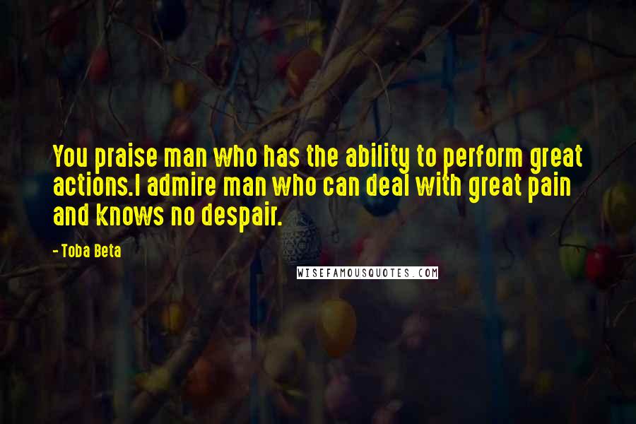 Toba Beta Quotes: You praise man who has the ability to perform great actions.I admire man who can deal with great pain and knows no despair.