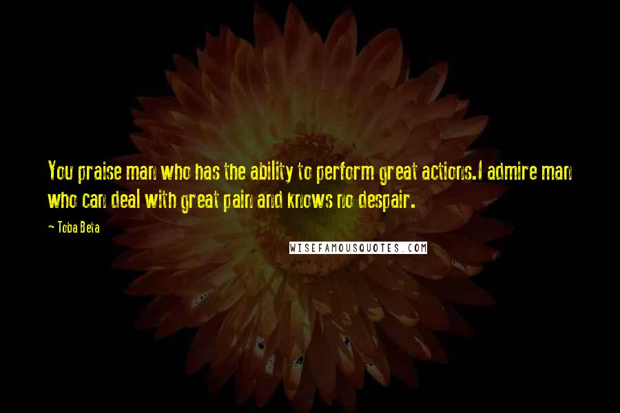 Toba Beta Quotes: You praise man who has the ability to perform great actions.I admire man who can deal with great pain and knows no despair.