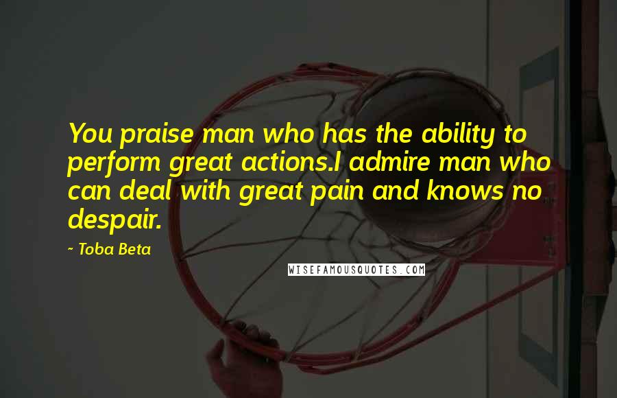Toba Beta Quotes: You praise man who has the ability to perform great actions.I admire man who can deal with great pain and knows no despair.