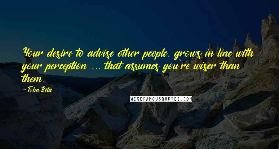 Toba Beta Quotes: Your desire to advise other people, grows in line with your perception ... that assumes you're wiser than them.