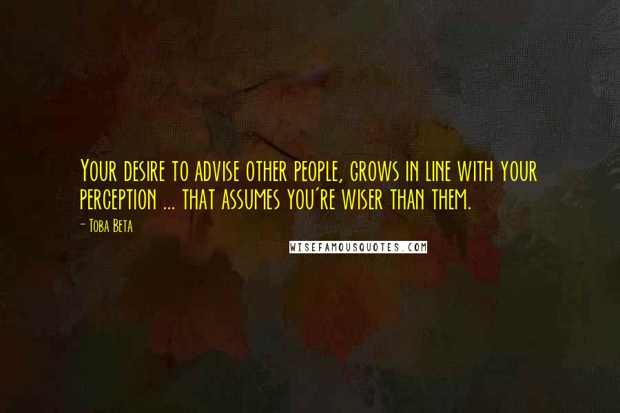 Toba Beta Quotes: Your desire to advise other people, grows in line with your perception ... that assumes you're wiser than them.