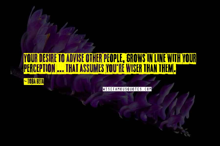 Toba Beta Quotes: Your desire to advise other people, grows in line with your perception ... that assumes you're wiser than them.