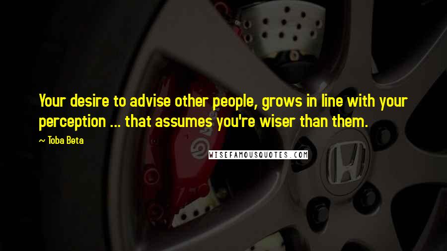 Toba Beta Quotes: Your desire to advise other people, grows in line with your perception ... that assumes you're wiser than them.