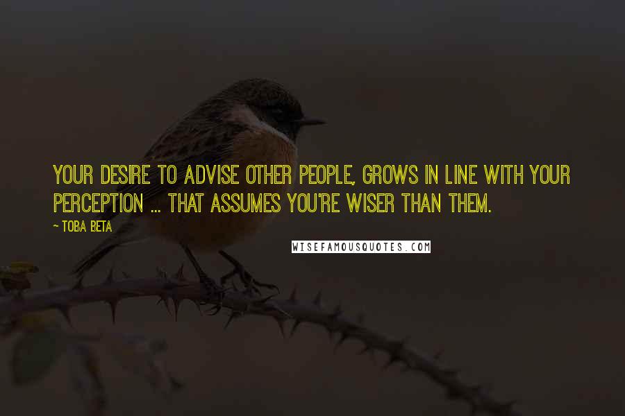 Toba Beta Quotes: Your desire to advise other people, grows in line with your perception ... that assumes you're wiser than them.