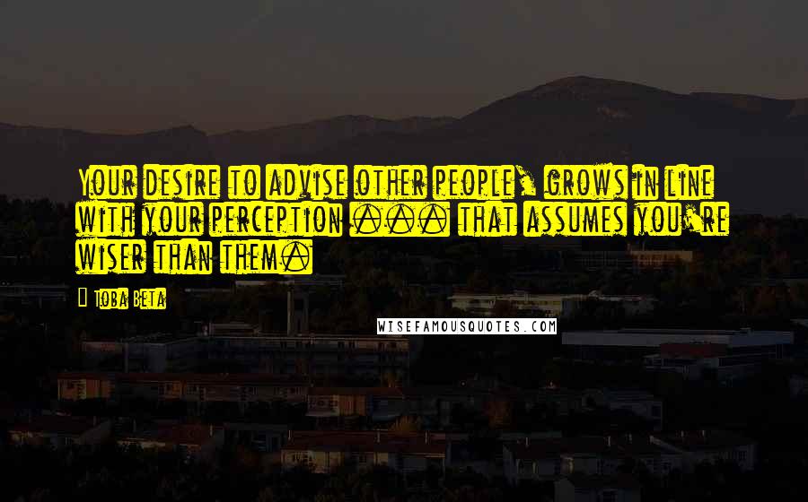 Toba Beta Quotes: Your desire to advise other people, grows in line with your perception ... that assumes you're wiser than them.