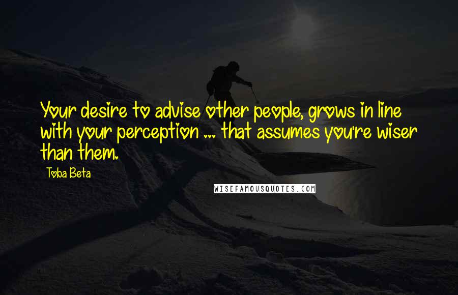 Toba Beta Quotes: Your desire to advise other people, grows in line with your perception ... that assumes you're wiser than them.