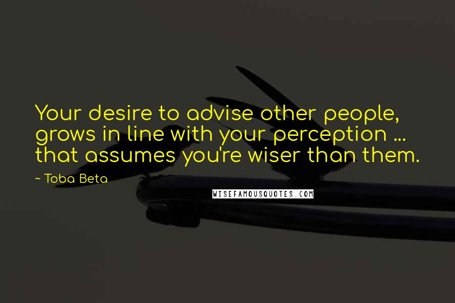 Toba Beta Quotes: Your desire to advise other people, grows in line with your perception ... that assumes you're wiser than them.