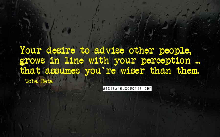 Toba Beta Quotes: Your desire to advise other people, grows in line with your perception ... that assumes you're wiser than them.