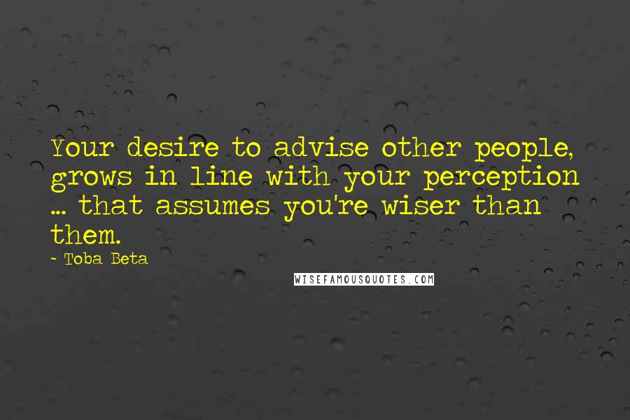 Toba Beta Quotes: Your desire to advise other people, grows in line with your perception ... that assumes you're wiser than them.