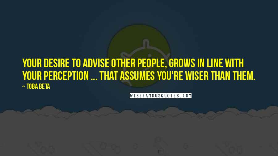 Toba Beta Quotes: Your desire to advise other people, grows in line with your perception ... that assumes you're wiser than them.