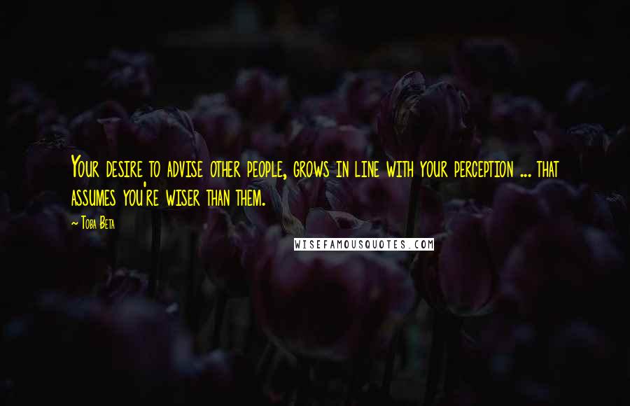 Toba Beta Quotes: Your desire to advise other people, grows in line with your perception ... that assumes you're wiser than them.