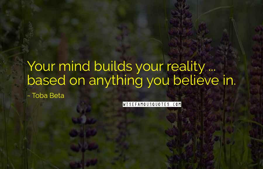 Toba Beta Quotes: Your mind builds your reality ... based on anything you believe in.