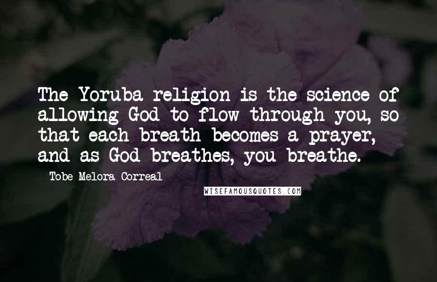 Tobe Melora Correal Quotes: The Yoruba religion is the science of allowing God to flow through you, so that each breath becomes a prayer, and as God breathes, you breathe.